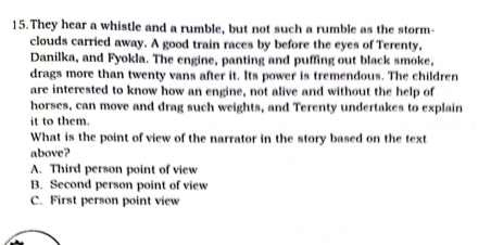 They hear a whistle and a rumble, but not such a rumble as the storm-
clouds carried away. A good train races by before the eyes of Terenty,
Danilka, and Fyokla. The engine, panting and puffing out black smoke,
drags more than twenty vans after it. Its power is tremendous. The children
are interested to know how an engine, not alive and without the help of
horses, can move and drag such weights, and Terenty undertakes to explain
it to them.
What is the point of view of the narrator in the story based on the text
above?
A. Third person point of view
B. Second person point of view
C. First person point view