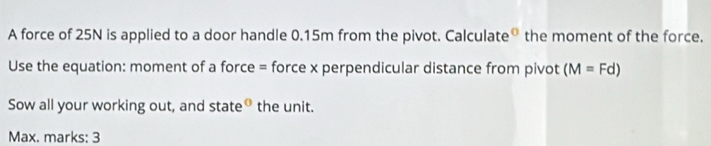 A force of 25N is applied to a door handle 0.15m from the pivot. Calculate® the moment of the force. 
Use the equation: moment of a force = force x perpendicular distance from pivot (M=Fd)
Sow all your working out, and state® the unit. 
Max. marks: 3