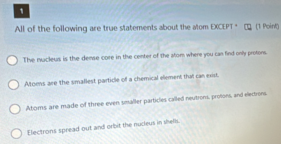 All of the following are true statements about the atom EXCEPT * (1 Point)
The nucleus is the dense core in the center of the atom where you can find only protons.
Atoms are the smallest particle of a chemical element that can exist.
Atoms are made of three even smaller particles called neutrons, protons, and electrons.
Electrons spread out and orbit the nucleus in shells.