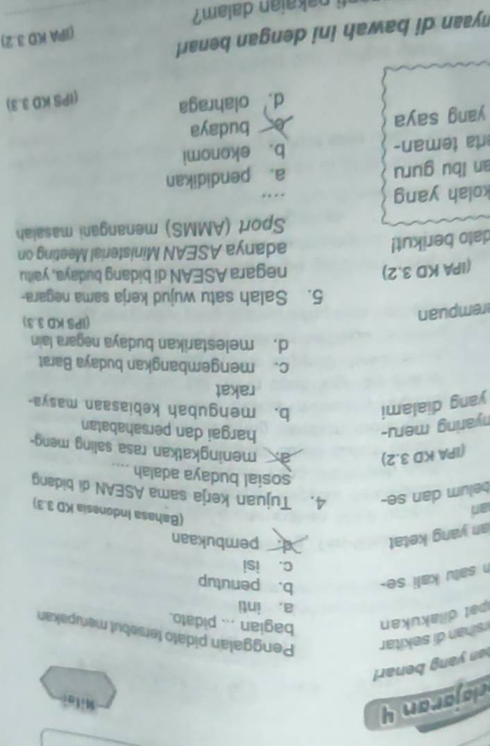 clajaran y
Mila
an yang benar!
sihan ekitar
Penggalan pidato tersebut merupakan
pat dilakukan
bagian ... pidato.
a. inti
h satu kali se-
b. penutup
c. isi
an yang ketat
pembukaan
an
(Bahasa Indonesia KD 3.3)
belum dan se- 4. Tujuan kerja sama ASEAN di bidang
sosial budaya adalah ....
(IPA KD 3.2)
a meningkatkan rasa saling meng-
nyaring meru- hargai dan persahabatan
yang dialami b. mengubah kebiasaan masya-
rakat
c. mengembangkan budaya Barat
d. melestarikan budaya negara lain
rempuan
(IPS KD 3.3)
5. Salah satu wujud kerja sama negara-
(IPA KD 3.2)
negara ASEAN di bidang budaya, yaitu
dato berikut!
adanya ASEAN Ministerial Meeting on
Sport (AMMS) menangani masaiah
kolah yang . 
an lbu guru a. pendidikan
erta teman- b. ekonomi
yang saya è budaya
d. olahraga
(IPS KD 3.3)
(IPA KD 3.2)
nyaan di bawah ini dengan benar! 
ti nakaian dalam?