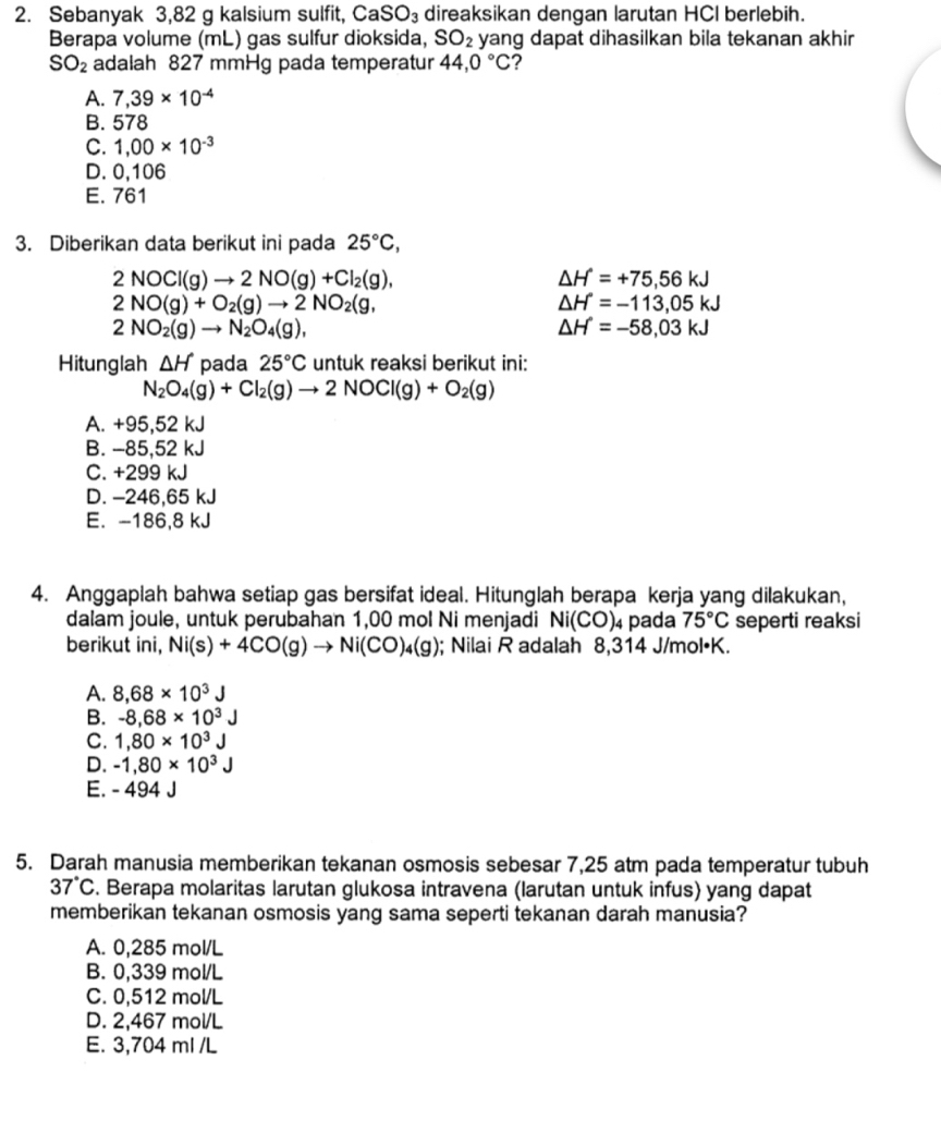 Sebanyak 3,82 g kalsium sulfit, Ca SO_3 direaksikan dengan larutan HCI berlebih.
Berapa volume (mL) gas sulfur dioksida, SO_2 yang dapat dihasilkan bila tekanan akhir
SO_2 adalah 827 mmHg pada temperatur 44,0°C ?
A. 7,39* 10^(-4)
B. 578
C. 1,00* 10^(-3)
D. 0,106
E. 761
3. Diberikan data berikut ini pada 25°C,
2NOCl(g)to 2NO(g)+Cl_2(g),
△ H=+75,56kJ
2NO(g)+O_2(g)to 2NO_2(g,
△ H=-113,05kJ
2NO_2(g)to N_2O_4(g),
△ H=-58,03kJ
Hitunglah △ H pada 25°C untuk reaksi berikut ini:
N_2O_4(g)+Cl_2(g)to 2NOCl(g)+O_2(g)
A. +95,52 kJ
B. -85,52 kJ
C. +299 kJ
D. -246,65 kJ
E. -186,8 kJ
4. Anggaplah bahwa setiap gas bersifat ideal. Hitunglah berapa kerja yang dilakukan,
dalam joule, untuk perubahan 1,00 mol Ni menjadi Ni(CO)_4 pada 75°C seperti reaksi
berikut ini, Ni(s)+4CO(g)to Ni(CO)_4(g); Nilai R adalah 8,314 J/mol•K.
A. 8,68* 10^3J
B. -8.68* 10^3J
C. 1,80* 10^3J
D. -1,80* 10^3J
E. - 494 J
5. Darah manusia memberikan tekanan osmosis sebesar 7,25 atm pada temperatur tubuh
37°C. Berapa molaritas larutan glukosa intravena (larutan untuk infus) yang dapat
memberikan tekanan osmosis yang sama seperti tekanan darah manusia?
A. 0,285 mol/L
B. 0,339 mol/L
C. 0,512 mol/L
D. 2,467 mol/L
E. 3,704 ml /L