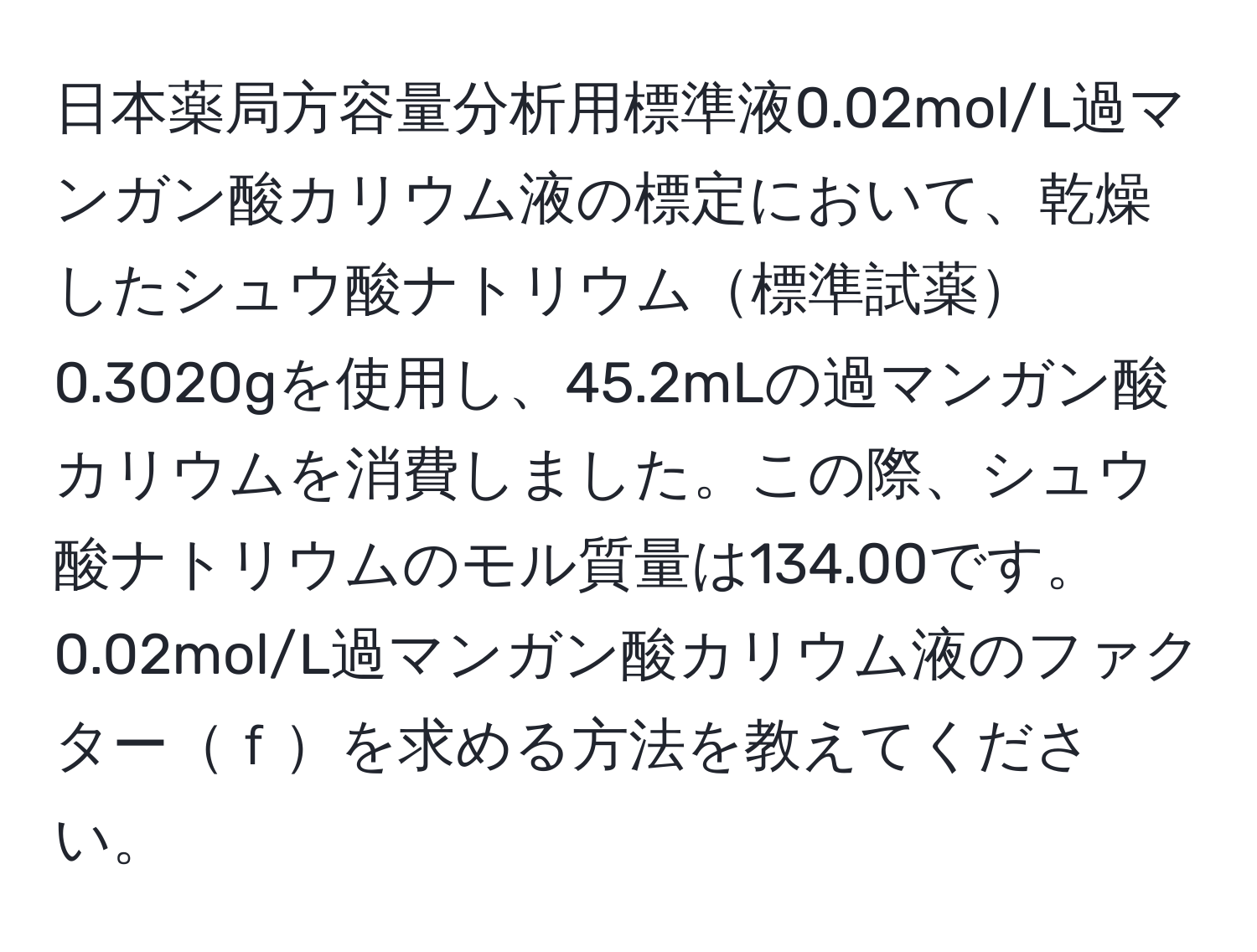 日本薬局方容量分析用標準液0.02mol/L過マンガン酸カリウム液の標定において、乾燥したシュウ酸ナトリウム標準試薬0.3020gを使用し、45.2mLの過マンガン酸カリウムを消費しました。この際、シュウ酸ナトリウムのモル質量は134.00です。0.02mol/L過マンガン酸カリウム液のファクターｆを求める方法を教えてください。