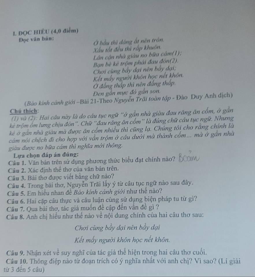 ĐQC HIÉU (4,0 điểm)
Đọc văn bản:
Ở bầu thì dáng ất nên trôn
Xấu tất đều thì rấp khuôn.
Lân cận nhà giàu no bữa câm(1);
Bạn bè kê trộm phải đau đôn(2).
Chơi cùng bảy dại nên bảy đại;
Kết mấy người khôn học nết khôn.
Ở đẳng thấp thì nên đẳng thấp
Đen gần mực đỏ gần son.
(Bảo kính cảnh giới -Bài 21-Theo Nguyễn Trãi toàn tập - Đào Duy Anh dịch)
Chú thích:
(1) và (2): Hai câu này là do câu tục ngữ ''ở gần nhà giàu đau răng ăn cổm, ở gần
ktê trộm ôm lưng chịu đòn''. Chữ ''đau răng ăn cổm'' là đúng chữ câu tục ngữ. Nhưng
kè ở gần nhà giàu mà được ăn cổm nhiều thì cũng lạ. Chúng tôi cho rắng chính là
cảm nói chệch đi cho hợp với vẫn trộm ở cầu dưới mà thành cổm... mà ở gần nhà
giàu được no bữa cảm thì nghĩa mới thông.
Lựa chọn đáp án đúng:
Câu 1. Văn bàn trên sử dụng phương thức biểu đạt chính nào?
Câu 2. Xác định thể thơ của văn bản trên.
Câu 3. Bài thơ được viết bằng chữ nào?
Câu 4. Trong bài thơ, Nguyễn Trãi lấy ý từ câu tục ngữ nào sau đây.
Câu 5. Em hiểu nhan đề Bảo kính cảnh giới như thể nào?
Câu 6. Hai cặp câu thực và câu luận cùng sử dụng biện pháp tu từ gì?
Câu 7. Qua bài thơ, tác giả muốn đề cập đến vấn đề gì ?
Câu 8. Anh chị hiểu như thế nào về nội dung chính của hai câu thơ sau:
Chơi cùng bầy dại nên bầy dại
Kết mấy người khôn học nết khôn.
Câu 9. Nhận xét về suy nghĩ của tác giả thể hiện trong hai câu thơ cuối.
Câu 10. Thông điệp nào từ đoạn trích có ý nghĩa nhất với anh chị? Vì sao? (Lí giải
từ 3 đến 5 câu)