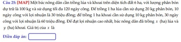 [MAP] Một bác nông dân cần trồng lúa và khoai trên diện tích đất 6 ha, với lượng phân bón 
dự trữ là 100 kg và sử dụng tối đa 120 ngày công. Để trồng 1 ha lúa cần sử dụng 20 kg phân bón, 10
ngày công với lợi nhuận là 30 triệu đồng; để trồng 1 ha khoai cần sử dụng 10 kg phân bón, 30 ngày
công với lợi nhuận là 60 triệu đồng. Để đạt lợi nhuận cao nhất, bác nông dân đã trồng x (ha) lúa và
y (ha) khoai. Giá trị của x là 
Điền đáp án: