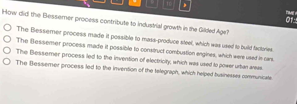 9 10 > TIME F
01:5
How did the Bessemer process contribute to industrial growth in the Gilded Age?
The Bessemer process made it possible to mass-produce steel, which was used to build factories.
The Bessemer process made it possible to construct combustion engines, which were used in cars.
The Bessemer process led to the invention of electricity, which was used to power urban areas.
The Bessemer process led to the invention of the telegraph, which helped businesses communicate.