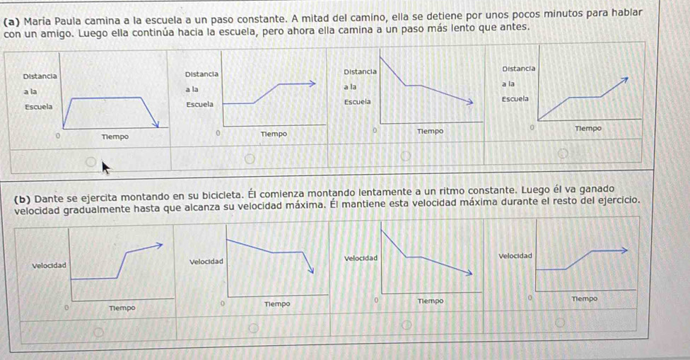 María Paula camina a la escuela a un paso constante. A mitad del camino, ella se detiene por unos pocos minutos para hablar 
con un amigo. Luego ella continúa hacia la escuela, pero ahora ella camina a un paso más lento que antes. 
istanciaDistancia 
la a la 
Escuela 
0 
Tlempo 
(b) Dante se ejercita montando en su bicicleta. Él comienza montando lentamente a un ritmo constante. Luego él va ganado 
velocidad gradualmente hasta que alcanza su velocidad máxima. Él mantiene esta velocidad máxima durante el resto del ejercicio. 
Velocidad 
Tlempo