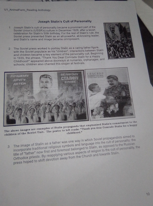 U1_AnimalFarm_Reading Anthology
Joseph Stalin's Cult of Personality
1 Joseph Stalin's cult of personality became a prominent part of the
Soviet Union's (USSR's) culture in December 1929, after a lavish
celebration for Stalin's 50th birthday. For the rest of Stalin's rule, the
Soviet press presented Stalin as an all-powerful, all-knowing leader,
and Stalin's name and image became omnipresent.
2 The Soviet press worked to portray Stalin as a caring father figure.
with the Soviet populace as his "children". Interactions between Stal
and children became a key element of the personality cult. Beginnin
in 1935, the phrase, "Thank You Dear Comrade Stalin for a Happy
Childhood!" appeared above doorways at nurseries, orphanages, a
schools; children also chanted this slogan at festivals.
/YYWEMY ΒΕлИΚΟМY C π A C и B O PO V CO IG
Apyry CTANMHY 
AETEN CлABA¹
The above images are examples of Stalin propaganda that emphasized Stalin's commitment to the
children of the Soviet Unit. The poster to left reads: "Thank you dear Comrade Stalin for a happy
childhood."
3 The image of Stalin as a father was one way in which Soviet propagandists aimed to
incorporate traditional religious symbols and language into the cult of personality: the
title of "father" now first and foremost belonged to Stalin, as opposed to the Russian
Orthodox priests. By reapplying various aspects of religion to the cult of personality, the
press hoped to shift devotion away from the Church and towards Stalin.
10