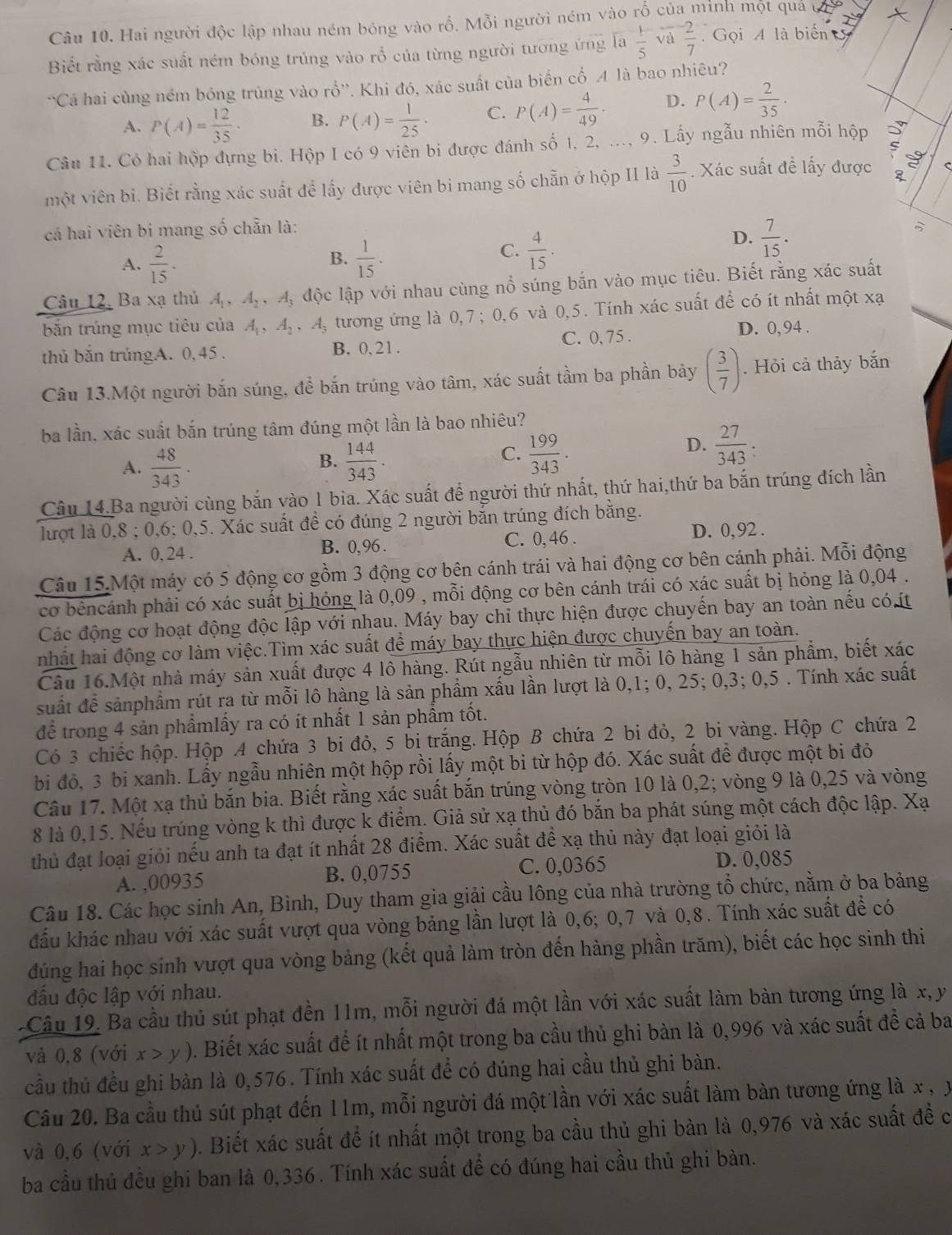 Hai người độc lập nhau ném bóng vào rồ. Mỗi người ném vào rỗ của minh một quả c
Biết rằng xác suất ném bóng trúng vào rổ của từng người tương ứng 1a 1/5  và  (-2)/7  Gọi A là biển 5
'Cá hai cùng ném bóng trùng vào rổ''. Khi đó, xác suất của biến cố A là bao nhiêu?
A. P(A)= 12/35 · B. P(A)= 1/25 · C. P(A)= 4/49 · D. P(A)= 2/35 ·
Câu 11. Có hai hộp đựng bi. Hộp I có 9 viên bi được đánh số 1, 2, ..., 9. Lấy ngẫu nhiên mỗi hộp
một viên bì. Biết rằng xác suất để lấy được viên bi mang số chẵn ở hộp II là  3/10 . Xác suất đề lấy được g C
cá hai viên bi mang số chẵn là:
D.  7/15 .
B.
A.  2/15 .  1/15 .
C.  4/15 .
Câu 12, Ba xạ thủ 4 , A_2,A_3 lộc lập với nhau cùng nổ súng bắn vào mục tiêu. Biết rằng xác suất
bắn trúng mục tiêu của A_1,A_2,A_3 tương ứng là 0, 7; 0, 6  và 0,5. Tính xác suất để có ít nhất một xạ
thủ bắn trủngA. 0, 45 . C. 0, 75 .
D. 0, 94 .
B. 0. 2 1.
Câu 13.Một người bắn súng, để bắn trúng vào tâm, xác suất tầm ba phần bảy ( 3/7 ). Hỏi cả thảy bắn
ba lần, xác suất bắn trúng tâm đúng một lần là bao nhiêu?
B.
A.  48/343 .  144/343 .
C.  199/343 .
D.  27/343 :
Câu 14.Ba người cùng bắn vào 1 bia. Xác suất để người thứ nhất, thứ hai,thứ ba bắn trúng đích lần
lượt là 0,8 ; 0,6; 0,5. Xác suất đề có đúng 2 người bắn trúng đích bằng.
A. 0, 24 . B. 0,96. C. 0, 46 . D. 0, 92 .
Câu 15.Một máy có 5 động cơ gồm 3 động cơ bên cánh trái và hai động cơ bên cánh phải. Mỗi động
cơ bêncánh phải có xác suất bị hóng là 0,09 , mỗi động cơ bên cánh trái có xác suất bị hỏng là 0,04 .
Các động cơ hoạt động độc lập với nhau. Máy bay chỉ thực hiện được chuyển bay an toàn nếu cóít
nhất hai động cơ làm việc.Tìm xác suất để máy bay thực hiện được chuyến bay an toàn.
Câu 16.Một nhà máy sản xuất được 4 lô hàng. Rút ngẫu nhiên từ mỗi lô hàng 1 sản phẩm, biết xác
suất để sảnphẩm rút ra từ mỗi lô hàng là sản phầm xấu lần lượt là 0,1; 0, 25; 0,3; 0,5 . Tính xác suất
để trong 4 sản phẩmlấy ra có ít nhất 1 sản phẩm tốt.
Có 3 chiếc hộp. Hộp A chứa 3 bi đỏ, 5 bị trắng. Hộp B chứa 2 bi đỏ, 2 bi vàng. Hộp C chứa 2
bi đỏ, 3 bi xanh. Lấy ngẫu nhiên một hộp rồi lấy một bi từ hộp đó. Xác suất để được một bi đỏ
Câu 17. Một xạ thủ bắn bia. Biết rằng xác suất bắn trúng vòng tròn 10 là 0,2; vòng 9 là 0,25 và vòng
8 là 0,15. Nếu trúng vòng k thì được k điểm. Giả sử xạ thủ đó bắn ba phát súng một cách độc lập. Xạ
thủ đạt loại giỏi nếu anh ta đạt ít nhất 28 điểm. Xác suất để xạ thủ này đạt loại giỏi là
A. ,00935 B. 0,0755 C. 0,0365 D. 0,085
Câu 18. Các học sinh An, Bình, Duy tham gia giải cầu lông của nhà trường tổ chức, nằm ở ba bảng
đấu khác nhau với xác suất vượt qua vòng bảng lần lượt là 0,6; 0,7 và 0,8. Tính xác suất đề có
đúng hai học sinh vượt qua vòng bảng (kết quả làm tròn đến hàng phần trăm), biết các học sinh thi
đấu độc lập với nhau.
-Câu 19. Ba cầu thủ sút phạt đền 11m, mỗi người đá một lần với xác suất làm bản tương ứng là x, y
và 0,8 (với x>y). Biết xác suất để ít nhất một trong ba cầu thủ ghi bàn là 0,996 và xác suất để cả ba
cầu thủ đều ghi bàn là 0,576. Tính xác suất đề có đúng hai cầu thủ ghi bàn.
Câu 20. Ba cầu thủ sút phạt đến 11m, mỗi người đá một lần với xác suất làm bàn tương ứng là x , x
và 0,6 (với x>y). Biết xác suất để ít nhất một trong ba cầu thủ ghi bàn là 0,976 và xác suất đề c
ba cầu thủ đều ghi ban là 0,336. Tính xác suất đề có đúng hai cầu thủ ghi bàn.