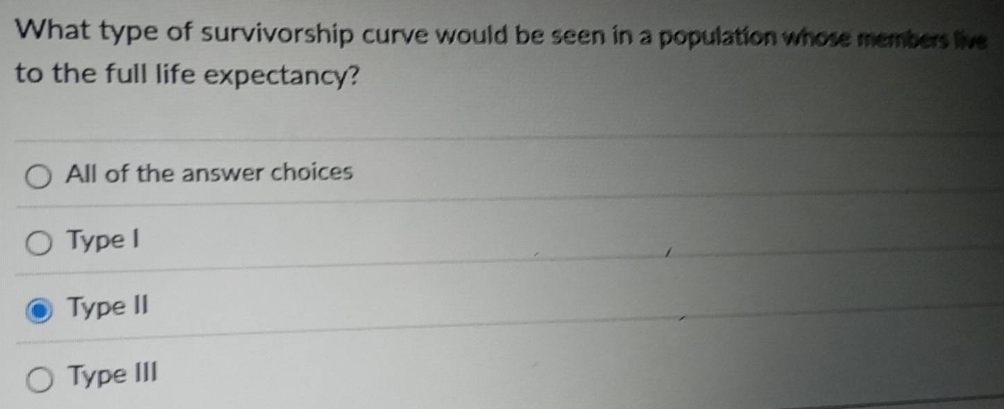 What type of survivorship curve would be seen in a population whose members live
to the full life expectancy?
All of the answer choices
Type I
Type II
Type III