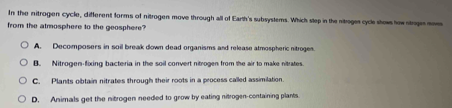 In the nitrogen cycle, different forms of nitrogen move through all of Earth's subsystems. Which step in the nitrogen cycle shows how nitrogen moves
from the atmosphere to the geosphere?
A. Decomposers in soil break down dead organisms and release atmospheric nitrogen.
B. Nitrogen-fixing bacteria in the soil convert nitrogen from the air to make nitrates.
C. Plants obtain nitrates through their roots in a process called assimilation.
D. Animals get the nitrogen needed to grow by eating nitrogen-containing plants.