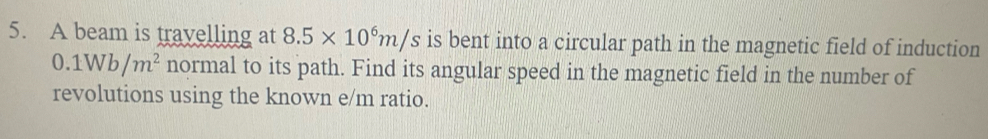 A beam is travelling at 8.5* 10^6m/s is bent into a circular path in the magnetic field of induction
0.1Wb/m^2 normal to its path. Find its angular speed in the magnetic field in the number of 
revolutions using the known e/m ratio.