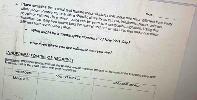 Place identifies the natural and human-made features that make one place different from every 
DATE: 
other place. People can identify a specific place by its climate, landforms, plants, animals, 
people or cultures. In a sense, place can be seen as a geographic signature. Using this 
different form every other place. 
signature can help you understand the natural and human features that make one place 
What might be a “geographic signature” of New York City? 
How does where you live influence how you live? 
LANDFORMS: POSITIVE OR NEGATIVE? 
features. Fill in the 
Directions: With your group, discuss the