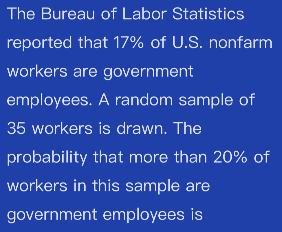 The Bureau of Labor Statistics 
reported that 17% of U.S. nonfarm 
workers are government 
employees. A random sample of
35 workers is drawn. The 
probability that more than 20% of 
workers in this sample are 
government employees is