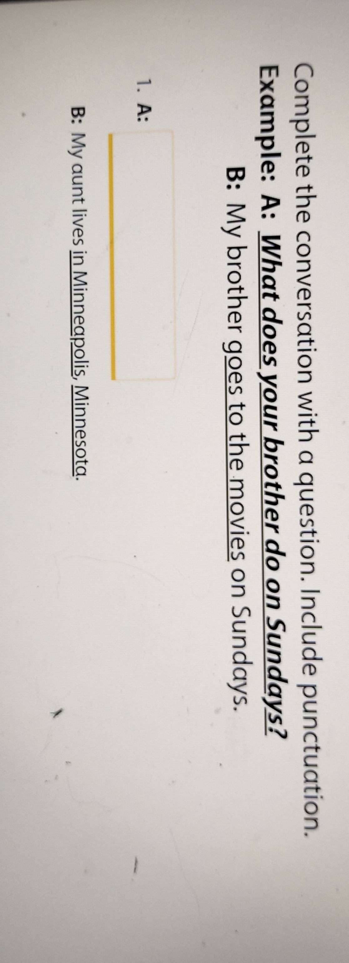 Complete the conversation with a question. Include punctuation. 
Example: A: What does your brother do on Sundays? 
B: My brother goes to the movies on Sundays. 
1. A: □ 
B: My aunt lives in Minneapolis, Minnesota.
