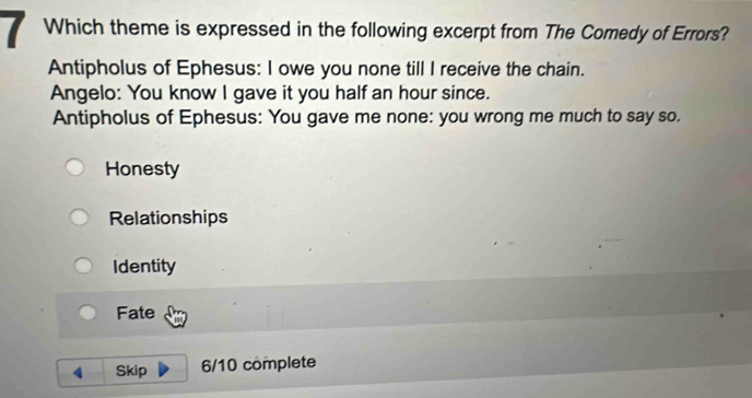 Which theme is expressed in the following excerpt from The Comedy of Errors?
Antipholus of Ephesus: I owe you none till I receive the chain.
Angelo: You know I gave it you half an hour since.
Antipholus of Ephesus: You gave me none: you wrong me much to say so.
Honesty
Relationships
Identity
Fate
4 Skip 6/10 complete