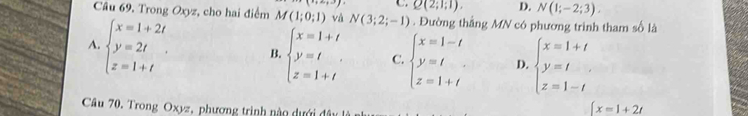 C. Q(2;1;1), D. N(1;-2;3), 
Câu 69. Trong Oxyz, cho hai điểm M(1;0;1) và N(3;2;-1). Đường thắng MN có phương trình tham số là
A. beginarrayl x=1+2t y=2t z=1+tendarray..
B. beginarrayl x=1+t y=t z=1+tendarray. C. beginarrayl x=1-t y=t z=1+tendarray. D. beginarrayl x=1+t y=t z=1-tendarray.
Câu 70, Trong Oxyz, phương trình nào dưới đây
[x=1+2t