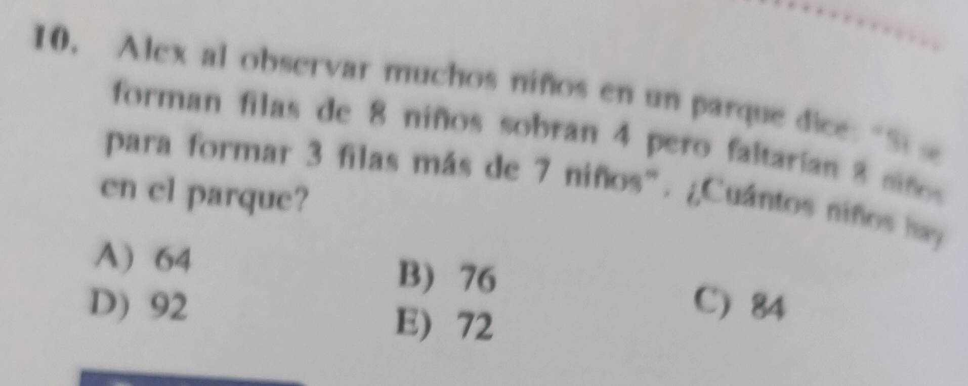 Alex al observar muchos niños en un parque dice: "Si 
forman filas de 8 niños sobran 4 pero faltarían 8 niño
para formar 3 filas más de 7 niños". ¿Cuántos niños hay 
en el parque?
A) 64
B) 76 C) 84
D) 92 E) 72