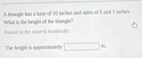 A triangle has a base of 10 inches and sides of 6 and 5 inches. 
What is the height of the triangle? 
Round to the nearest hundredth. 
The height is approximately □ |in