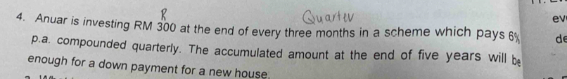 ev 
4. Anuar is investing RM 300 at the end of every three months in a scheme which pays 6% de 
p.a. compounded quarterly. The accumulated amount at the end of five years will be 
enough for a down payment for a new house.