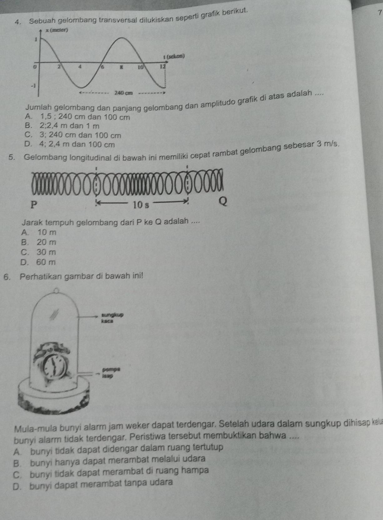 Sebuah gelombang transversal dilukiskan seperti grafik berikut.
1
Jumlah gelombang dan panjang gelombang dan amplitudo grafik di atas adalah ....
A. 1,5; 240 cm dan 100 cm
B. 2:2 , 4 m dan 1 m
C. 3:2 40 cm dan 100 cm
D. 4; 2,4 m dan 100 cm
5. Gelombang longitudinal di bawah ini memiliki cepat rambat gelombang sebesar 3 m/s.
Jarak tempuh gelombang dari P ke Q adalah ....
A. 10 m
B. 20 m
C. 30 m
D. 60 m
6. Perhatikan gambar di bawah ini!
Mula-mula bunyi alarm jam weker dapat terdengar. Setelah udara dalam sungkup dihisap kela
bunyi alarm tidak terdengar. Peristiwa tersebut membuktikan bahwa ....
A. bunyi tidak dapat didengar dalam ruang tertutup
B. bunyi hanya dapat merambat melalui udara
C. bunyi tidak dapat merambat di ruang hampa
D. bunyi dapat merambat tanpa udara