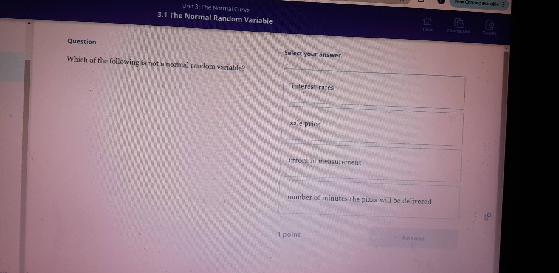 New Chrome available
Unit 3: The Normal Curve
3.1 The Normal Random Variable
Question Select your answer.
Which of the following is not a normal random variable?
interest rates
sale price
errors in measurement
number of minutes the pizza will be delivered
1 point Answer