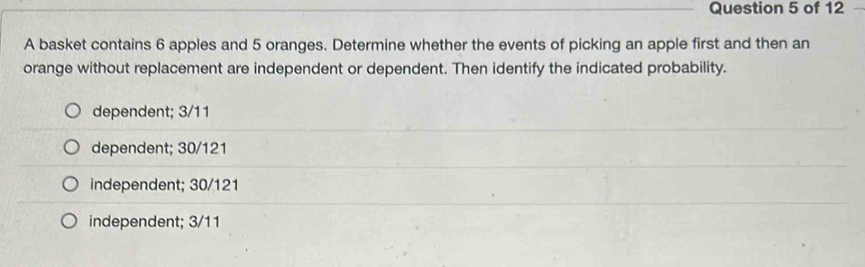 A basket contains 6 apples and 5 oranges. Determine whether the events of picking an apple first and then an
orange without replacement are independent or dependent. Then identify the indicated probability.
dependent; 3/11
dependent; 30/121
independent; 30/121
independent; 3/11