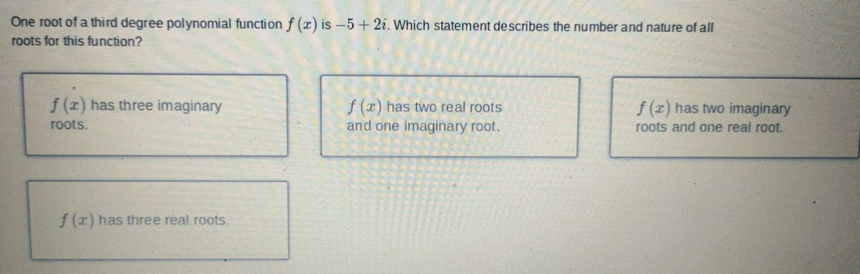 One root of a third degree polynomial function f(x) is -5+2i. Which statement describes the number and nature of all
roots for this function?
f(x) has three imaginary f(x) has two real roots has two imaginary
f(x)
roots. and one imaginary root. roots and one real root.
f(x) has three real roots.