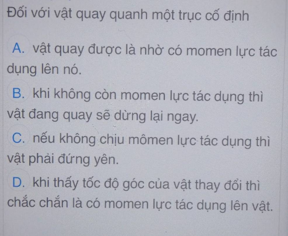 Đối với vật quay quanh một trục cố định
A. vật quay được là nhờ có momen lực tác
dụng lên nó.
B. khi không còn momen lực tác dụng thì
vật đang quay sẽ dừng lại ngay.
C. nếu không chịu mômen lực tác dụng thì
vật phải đứng yên.
D. khi thấy tốc độ góc của vật thay đổi thì
chắc chắn là có momen lực tác dụng lên vật.