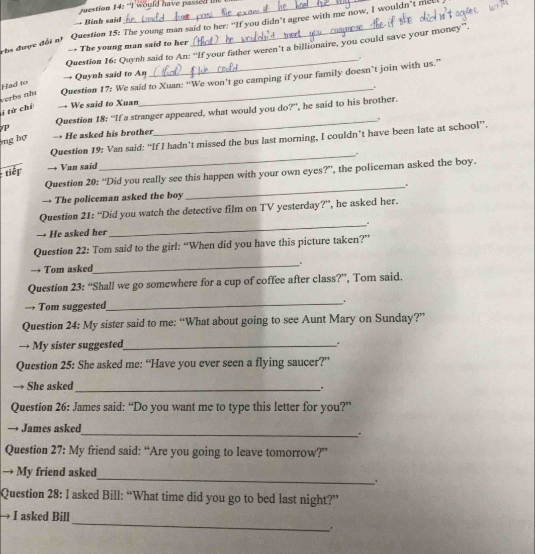 Juestion 14: “I would have passed t 
→ Binh said 
rbs dirợe đoi n’ Question 15: The young man said to her: “If you didn’t agree with me now, I wouldn’t mee 
→ The young man said to her 
Question 16: Quynh said to An: “If your father weren’t a billionaire, you could save your money”. 
_. 
→ Quynh said to An 
verbs nhé Question 17: We said to Xuan: “We won’t go camping if your family doesn’t join with us.” 
Had to 
i từ chí → We said to Xuan_ . 
P Question 18: “If a stranger appeared, what would you do?”, he said to his brother. 
ng hợ → He asked his brother_ . 
Question 19: Van said: “If I hadn’t missed the bus last morning, I couldn’t have been late at school”. 
_. 
tiếp → Van said 
Question 20: “Did you really see this happen with your own eyes?”, the policeman asked the boy. 
_. 
→ The policeman asked the boy 
Question 21: “Did you watch the detective film on TV yesterday?”, he asked her. 
_. 
→ He asked her 
Question 22: Tom said to the girl: “When did you have this picture taken?” 
→ Tom asked_ . 
Question 23: “Shall we go somewhere for a cup of coffee after class?”, Tom said. 
→ Tom suggested_ . 
Question 24: My sister said to me: “What about going to see Aunt Mary on Sunday?” 
→ My sister suggested_ 
. 
Question 25: She asked me: “Have you ever seen a flying saucer?” 
She asked_ . 
Question 26: James said: “Do you want me to type this letter for you?” 
→ James asked 
_. 
Question 27: My friend said: “Are you going to leave tomorrow?” 
_ 
→ My friend asked 
Question 28: I asked Bill: “What time did you go to bed last night?” 
_ 
→ I asked Bill 
.