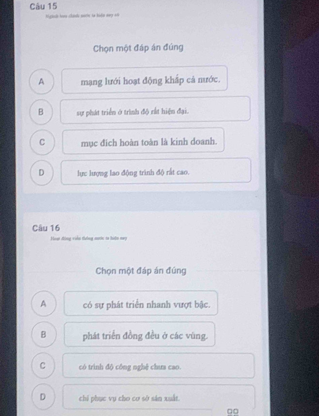 Niginh haa chinh pước to hiện may có
Chọn một đáp án đúng
A mạng lưới hoạt động khắp cả nước.
B sự phát triển ở trình độ rất hiện đại.
C mục đích hoàn toàn là kinh doanh.
D lực lượng lao động trình độ rất cao.
Câu 16
Hea động viên thông nước ta hiện nay
Chọn một đáp án đúng
A có sự phát triển nhanh vượt bậc.
B phát triển đồng đều ở các vùng.
C có trình độ công nghệ chưa cao.
D chi phục vụ cho cơ sở sản xuất.
□□