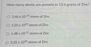 How many atoms are present in 13.6 grams of Zinc?
3.46* 10^(-25) atoms of Zinc
1.25* 10^(23) atoms of Zinc
1.48* 10^(-21) atoms of Zinc
5.35* 10^(26) atoms of Zinc