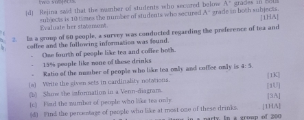 two subjects. 
[d] Rejina said that the number of students who secured below A^+ grades in both 
subjects is 10 times the number of students who secured A° grade in both subjects. 
Evaluate her statement [1HA] 
η 2. In a group of 60 people, a survey was conducted regarding the preference of tea and 
b coffee and the following information was found. 
One fourth of people like tea and coffee both.
15% people like none of these drinks 
Ratio of the number of people who like tea only and coffee only is 4:5. [1K] 
(a) Write the given sets in cardinality notations. 
(b) Show the information in a Venn-diagram. [1U] 
_c_ Find the number of people who like tea only. [3A] 
(d) Find the percentage of people who like at most one of these drinks. [1HA] 
a narty. In a group of 200