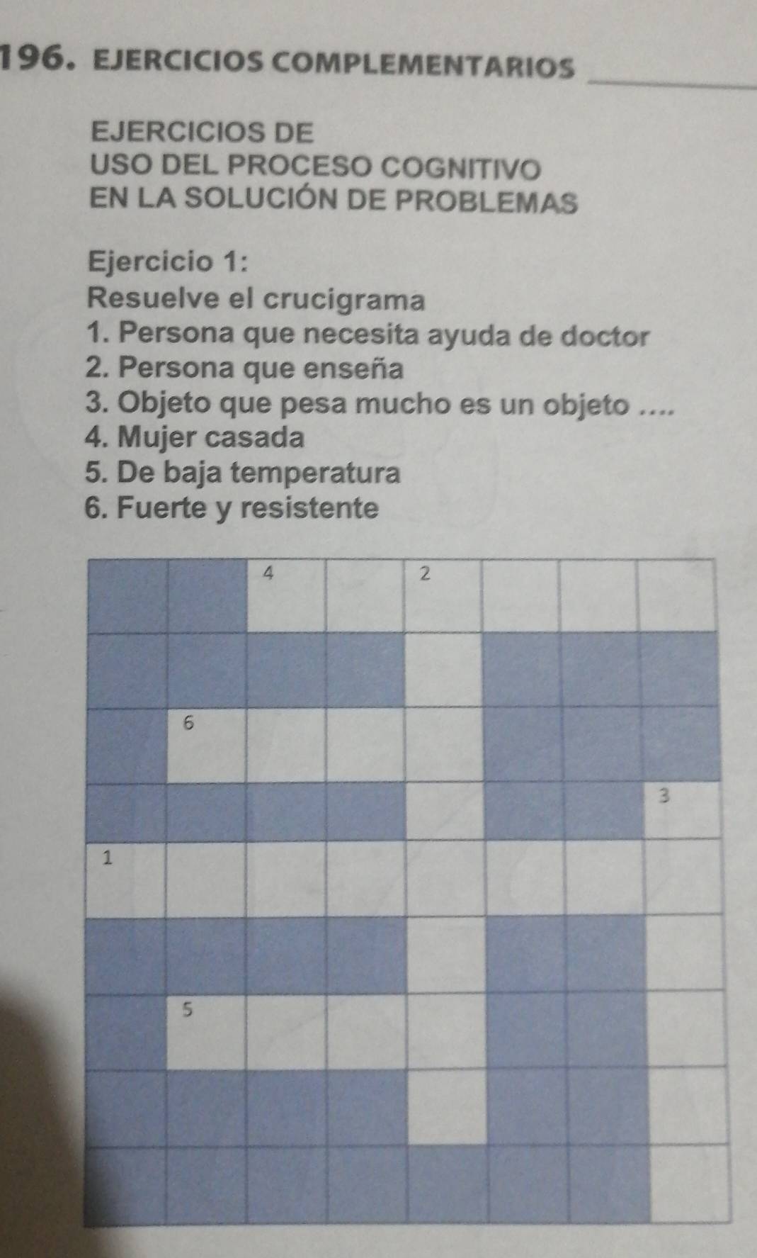 EJERCICIOS COMPLEMENTARIOS 
EJERCICIOS DE 
USO DEL PROCESO COGNITIVO 
EN LA SOLUCIÓN DE PROBLEMAS 
Ejercicio 1: 
Resuelve el crucigrama 
1. Persona que necesita ayuda de doctor 
2. Persona que enseña 
3. Objeto que pesa mucho es un objeto .... 
4. Mujer casada 
5. De baja temperatura 
6. Fuerte y resistente