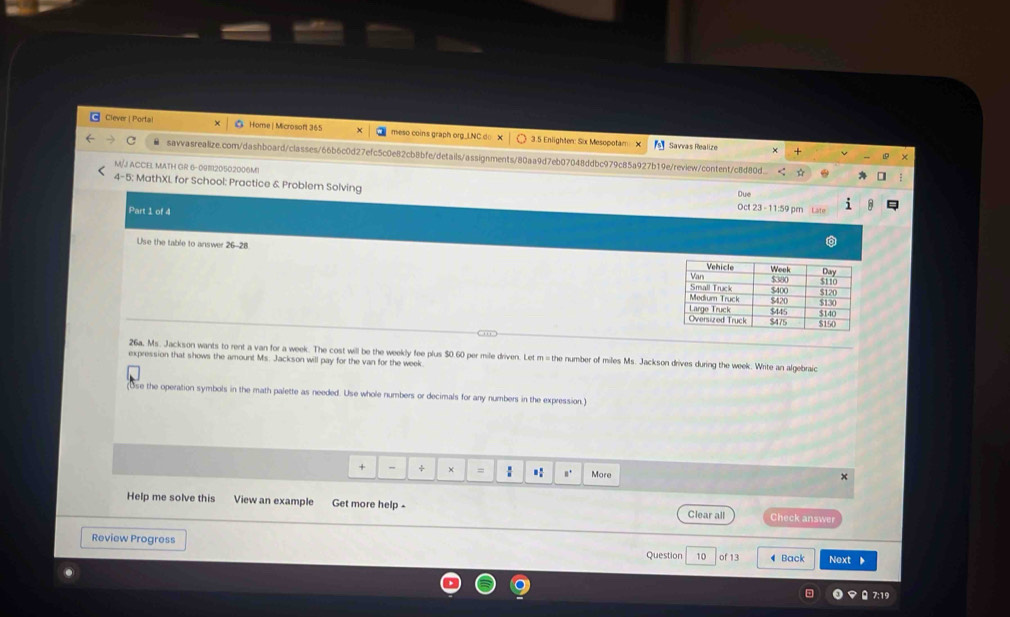 Clever | Portal Home | Microsoft 365 meso coins graph org_LNC do X 3.5 Enlighten: Six Mesopotam 
Savvas Realize 
savvasrealize.com/dashboard/classes/66b6c0d27efc5c0e82cb8bfe/details/assignments/80aa9d7eb07048ddbc979c85a927b19e/review/content/c8d80d. 
M/J ACCEL MATH GR 6-0911120502006MI 
5; MathXL for School: Practice & Problem Solving Oct 23 - 11:59 pr Late 
Due 
Part 1 of 4 
Use the table to answer 
26a, Ms. Jackson wants to rent a van for a week. The cost will be the weekly fee plus $0.60 per mile driven. Let m = the number of miles Ms. Jackson drives during the week. Write an algebraic 
expression that shows the amount Ms. Jackson will pay for the van for the week
e the operation symbols in the math palette as needed. Use whole numbers or decimals for any numbers in the expression.) 
+ - ÷ × = : .: □^+ More 
x 
Help me solve this View an example Get more help - Clear all Check answer 
Review Progress 
Question 10 of 13 4 Back Next 
7:19