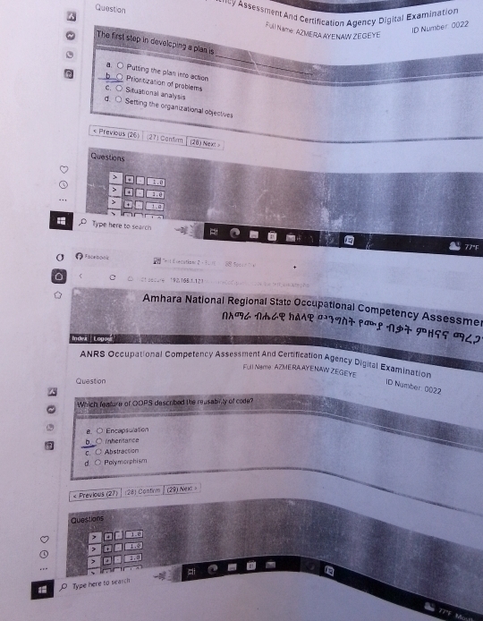 Question
* *cy Assessment And Certification Agency Digital Examination
ID Number 0022
F) Name: AZMERA AYENAW ZEGEYE
_
The first step in developing a plan is
a. ○ Putting the plan into action
h Prionitization of problems
C. Situational analysis
d、 Setting the organizational objectives
< Previous (26) 271 Confum (28) Next 
Questions
, e
Type here to search
a
σ Eaceopois L orcatiane 2 ) ? )
192.165. 1.121
Amhara National Regional Statc Occupational Competency Assessme
ΠΠ८ Πn८९ १a7 म7フ77 pœ! N97 १H55 9८2
Indei Logost'
ANRS Occupational Competency Assessment And Certification Agency Digiral Examination
Ful Name: AZME RA AYENAW ZEGEYE
Question
ID Number: 0022
Which feature of OOPS descrbed the reusabinty of code?
B.○ Encapsulation
。 inheritance
C. Abstraction
d Polymorphism
« Previcus (27) (28) Contim (29) Next 。
Questions
1.0
` 1 , 
, 」 . 
12
Type here to search