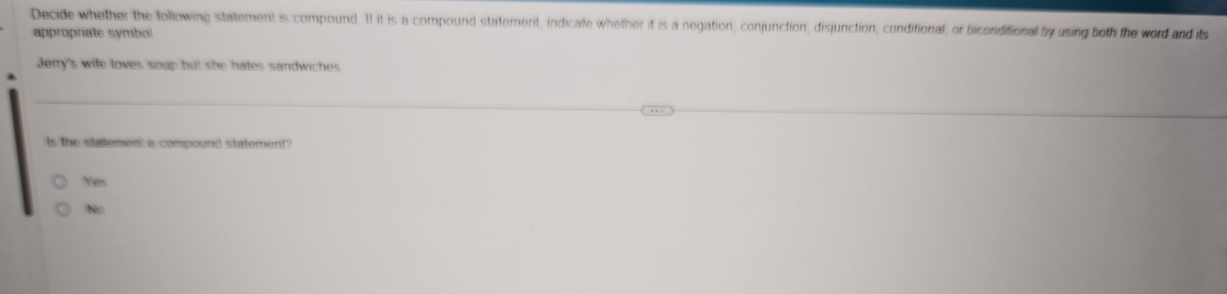 Decide whether the following statement is compound. If it is a compound statement, indicate whether it is a negation, conjunction, disjunction, conditional, or biconditional by using both the word and its
appropriate symbol
Jerry's wife loves soup but she hates sandwiches.
Is the statement a compound statement?
Yes
Não