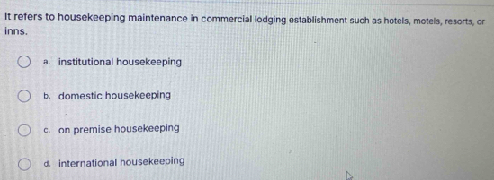 It refers to housekeeping maintenance in commercial lodging establishment such as hotels, motels, resorts, or
inns.
a. institutional housekeeping
b. domestic housekeeping
c. on premise housekeeping
d. international housekeeping