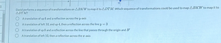 David performs a sequence of transformations on △ BKW to map it to △ DTM. . Which sequence of transformations could be used to map △ BKW to map it to
△ DTM?
A translation of up 8 and a reflection across the y-axis
A translation of left 10, and up 4, then a reflection across the line y=3
A translation of up 8 and a reflection across the line that passes through the origin and B'
A translation of left 10, then a reflection across the æ -axis