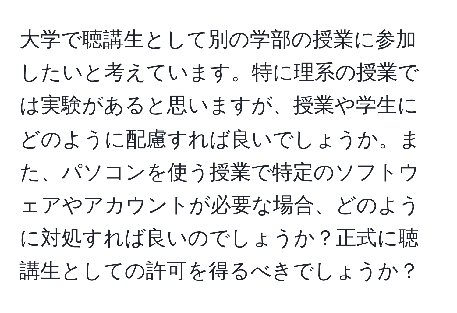 大学で聴講生として別の学部の授業に参加したいと考えています。特に理系の授業では実験があると思いますが、授業や学生にどのように配慮すれば良いでしょうか。また、パソコンを使う授業で特定のソフトウェアやアカウントが必要な場合、どのように対処すれば良いのでしょうか？正式に聴講生としての許可を得るべきでしょうか？