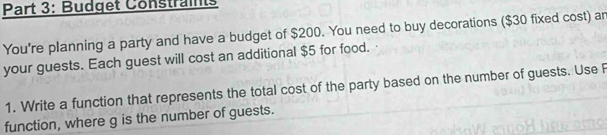 Budget Constraints 
You're planning a party and have a budget of $200. You need to buy decorations ($30 fixed cost) an 
your guests. Each guest will cost an additional $5 for food. 
1. Write a function that represents the total cost of the party based on the number of guests. Use F
function, where g is the number of guests.