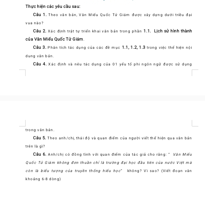 Thực hiện các yêu cầu sau: 
Câu 1. Theo văn bản, Văn Miếu Quốc Tử Giám được xây dựng dưới triều đại 
vua nào? 
Câu 2. Xác định trật tự triển khai văn bản trong phần 1.1. Lịch sử hình thành 
của Văn Miếu Quốc Tử Giám. 
Câu 3. Phân tích tác dụng của các đề mục 1.1, 1.2, 1.3 trong việc thể hiện nội 
dung văn bản. 
Câu 4. Xác định và nêu tác dụng của 01 yếu tố phi ngôn ngữ được sử dụng 
trong văn bản. 
Câu 5. Theo anh/chị, thái độ và quan điểm của người viết thể hiện qua văn bản 
trên là gì? 
Câu 6. Anh/chị có đồng tình với quan điểm của tác giả cho rằng: " Văn Miếu 
Quốc Tử Giám không đơn thuần chỉ là trường đại học đầu tiên của nước Việt mà 
còn là biểu tượng của truyền thống hiếu học" không? Vì sao? (Viết đoạn văn 
khoảng 6-8 dòng)