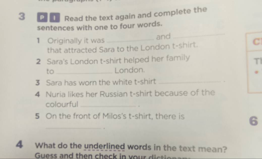 Read the text again and complete the 
sentences with one to four words. 
1 Originally it was _and 
_ 
that attracted Sara to the London t-shirt. 
C 
2 Sara's London t-shirt helped her family 
TI 
to _London. 
3 Sara has worn the white t-shirt _. 
4 Nuria likes her Russian t-shirt because of the 
colourful_ 
. 
5 On the front of Milos's t-shirt, there is 
_ 
6 
4 What do the underlined words in the text mean? 
Guess and then check in vour d i ci