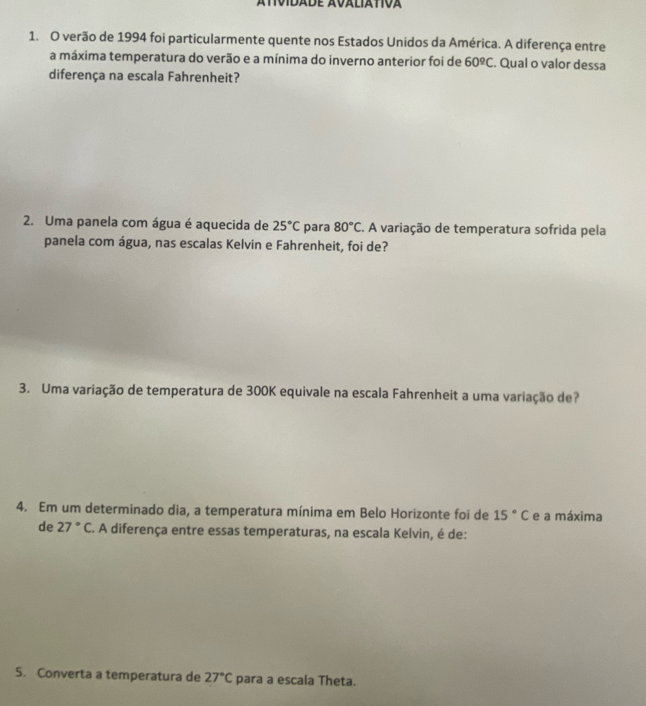 verão de 1994 foi particularmente quente nos Estados Unidos da América. A diferença entre 
a máxima temperatura do verão e a mínima do inverno anterior foi de 60^(_ circ)C. Qual o valor dessa 
diferença na escala Fahrenheit? 
2. Uma panela com água é aquecida de 25°C para 80°C E. A variação de temperatura sofrida pela 
panela com água, nas escalas Kelvin e Fahrenheit, foi de? 
3. Uma variação de temperatura de 300K equivale na escala Fahrenheit a uma variação de? 
4. Em um determinado dia, a temperatura mínima em Belo Horizonte foi de 15°C e a máxima 
de 27°C. A diferença entre essas temperaturas, na escala Kelvin, é de: 
5. Converta a temperatura de 27°C para a escala Theta.