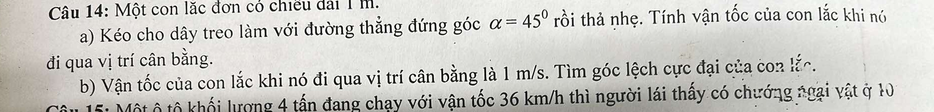 Một con lặc đơn có chiều dai 1 m. 
a) Kéo cho dây treo làm với đường thẳng đứng góc alpha =45° trồi thả nhẹ. Tính vận tốc của con lắc khi nó 
đi qua vị trí cân bằng. 
b) Vận tốc của con lắc khi nó đi qua vị trí cân bằng là 1 m/s. Tìm góc lệch cực đại của con lắc. 
5: Một ô tổ khối lượng 4 tấn đang chạy với vận tốc 36 km/h thì người lái thấy có chướng ngại vật ở 10