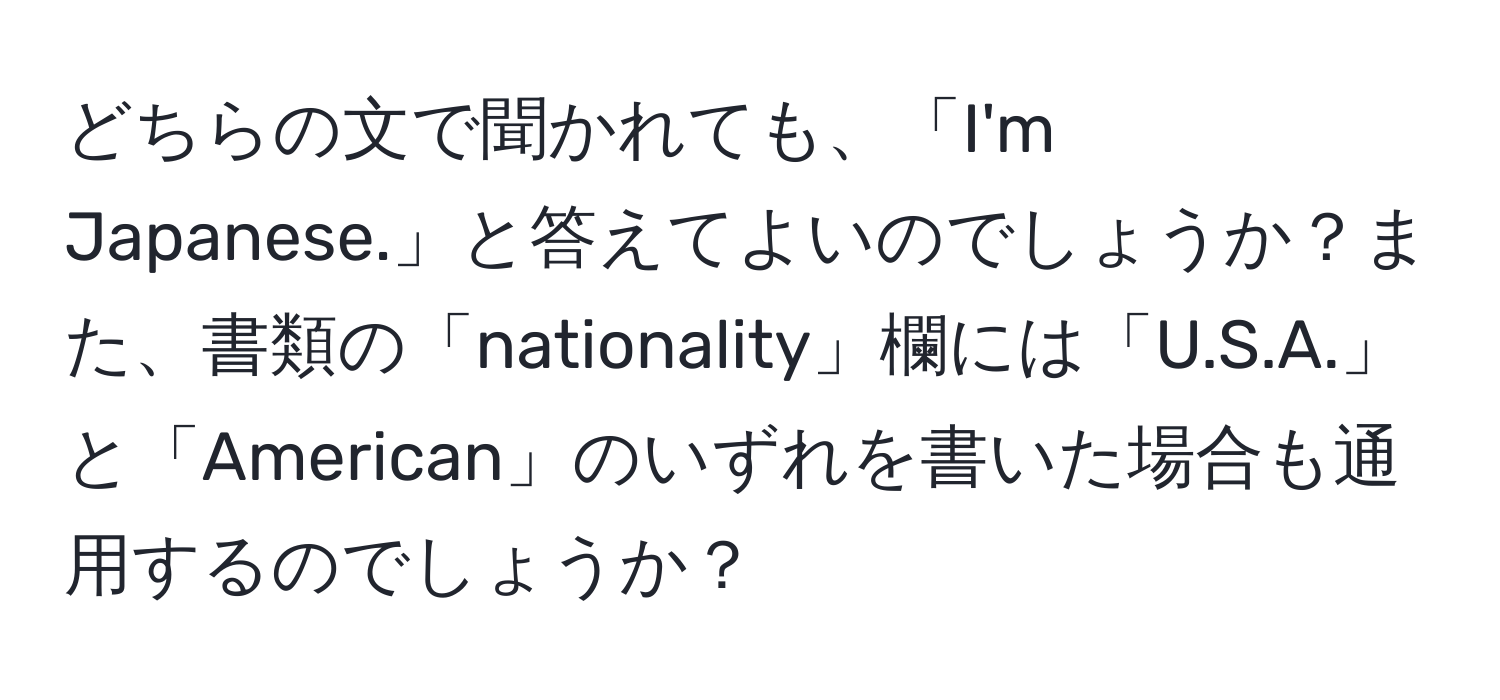 どちらの文で聞かれても、「I'm Japanese.」と答えてよいのでしょうか？また、書類の「nationality」欄には「U.S.A.」と「American」のいずれを書いた場合も通用するのでしょうか？