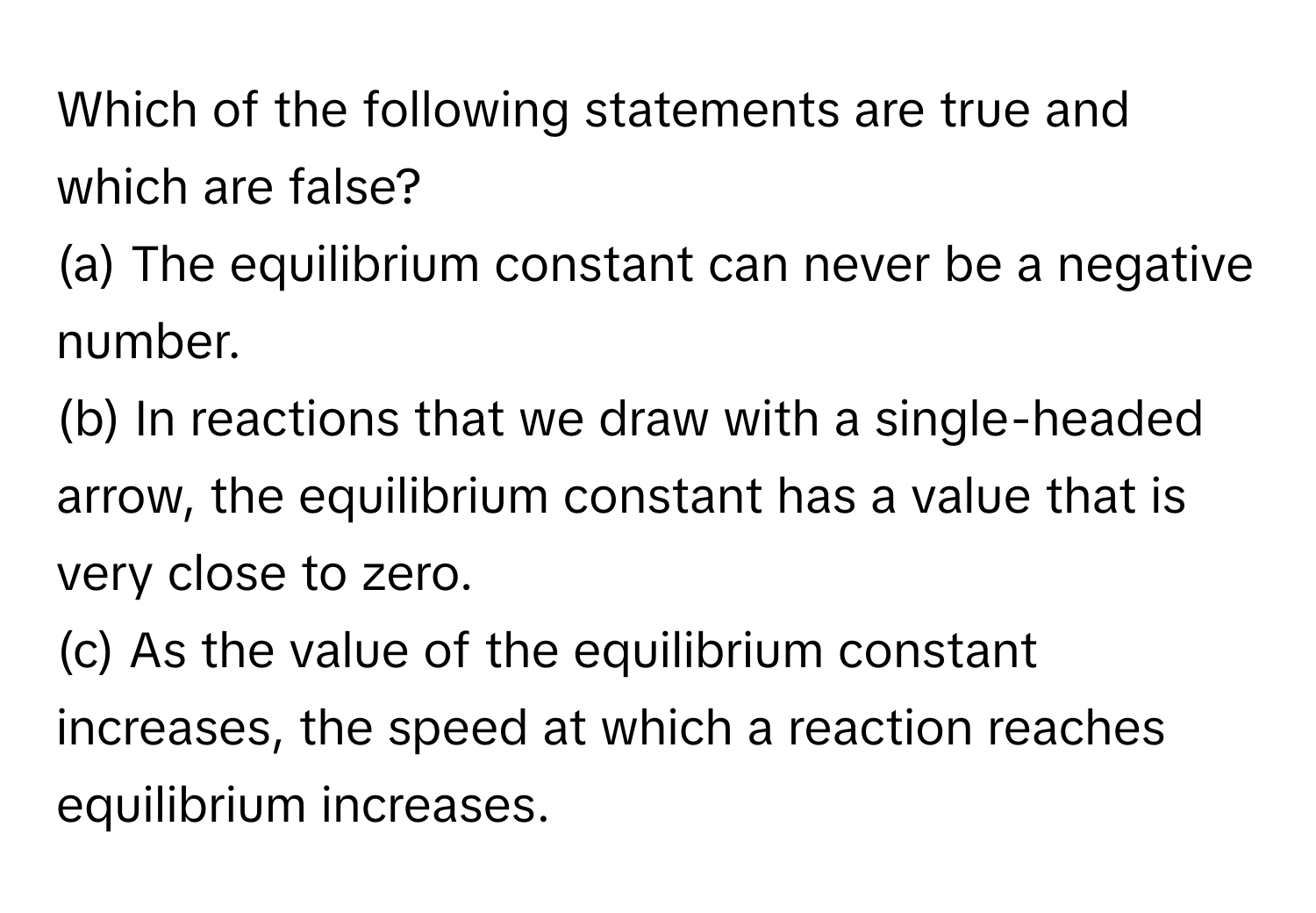 Which of the following statements are true and which are false?

(a) The equilibrium constant can never be a negative number. 
(b) In reactions that we draw with a single-headed arrow, the equilibrium constant has a value that is very close to zero. 
(c) As the value of the equilibrium constant increases, the speed at which a reaction reaches equilibrium increases.