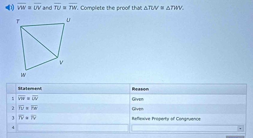 overline VW≌ overline UV and overline TU≌ overline TW. . Complete the proof that △ TUV≌ △ TWV. 
Statement Reason 
1 overline VW≌ overline UV
Given 
2 overline TU≌ overline TW
Given 
3 overline TV≌ overline TV Reflexive Property of Congruence 
4