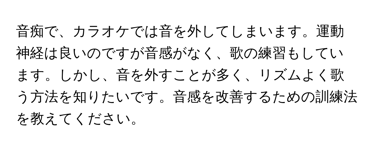 音痴で、カラオケでは音を外してしまいます。運動神経は良いのですが音感がなく、歌の練習もしています。しかし、音を外すことが多く、リズムよく歌う方法を知りたいです。音感を改善するための訓練法を教えてください。