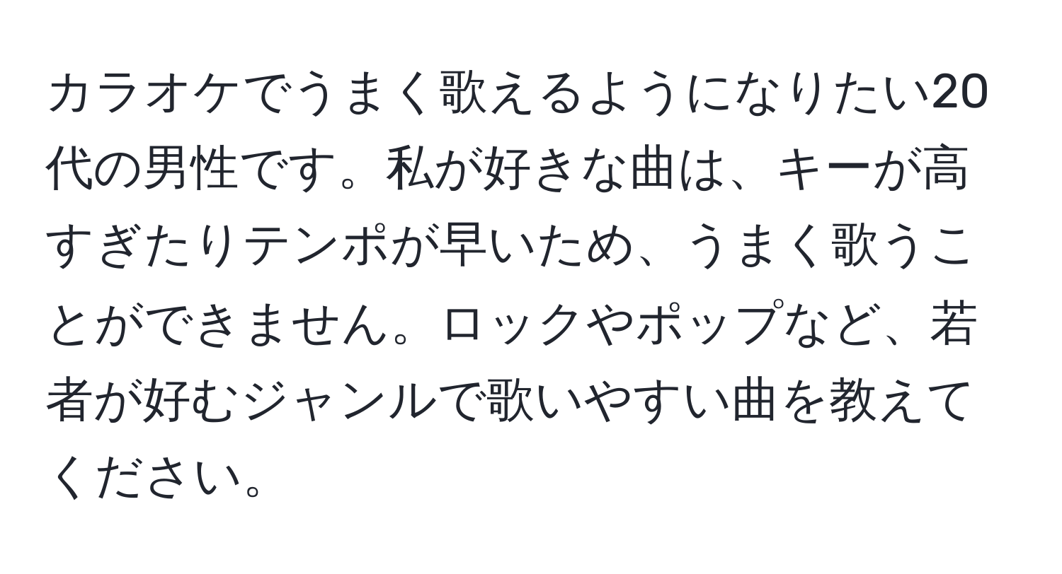 カラオケでうまく歌えるようになりたい20代の男性です。私が好きな曲は、キーが高すぎたりテンポが早いため、うまく歌うことができません。ロックやポップなど、若者が好むジャンルで歌いやすい曲を教えてください。