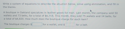 Write a system of equations to describe the situation below, solve using elimination, and fill in 
the blanks. 
A boutique in Oakland specializes in leather goods for men. Last month, the company sold 50
wallets and 73 belts, for a total of $6,715. This month, they sold 75 wallets and 14 belts, for 
a total of $4,820. How much does the boutique charge for each item? 
The boutique charges $ □ for a wallet, and $ □ for a belt.